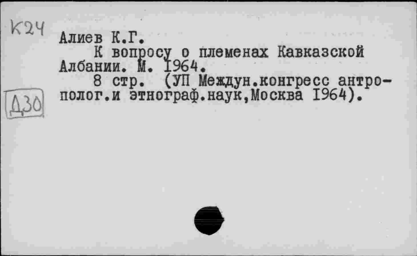 ﻿;	‘ Алиев К.Г.
К вопросу о племенах Кавказской Албании, м. 1964.
8 стр. (УП Meадун.коигресс антро-ТТ7) полог.и этнограф.наук,Москва 1964).